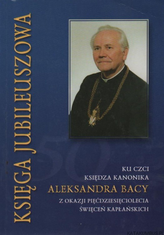 Księga jubileuszowa ku czci ks. kanonika Aleksandra Bacy z okazji pięćdziesięciolecia święceń kapłańskich. PRACA ZBIOROWA