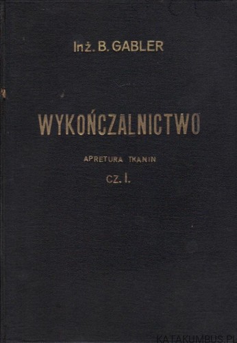 Wykończalnictwo. Apretura tkanin. Cz. I. Inż. BOLESŁAW GABLER (1934r.)