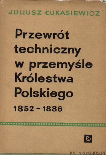 Przewrót techniczny w przemyśle Królestwa Polskiego 1852-1886. JULIUSZ ŁUKASIEWICZ