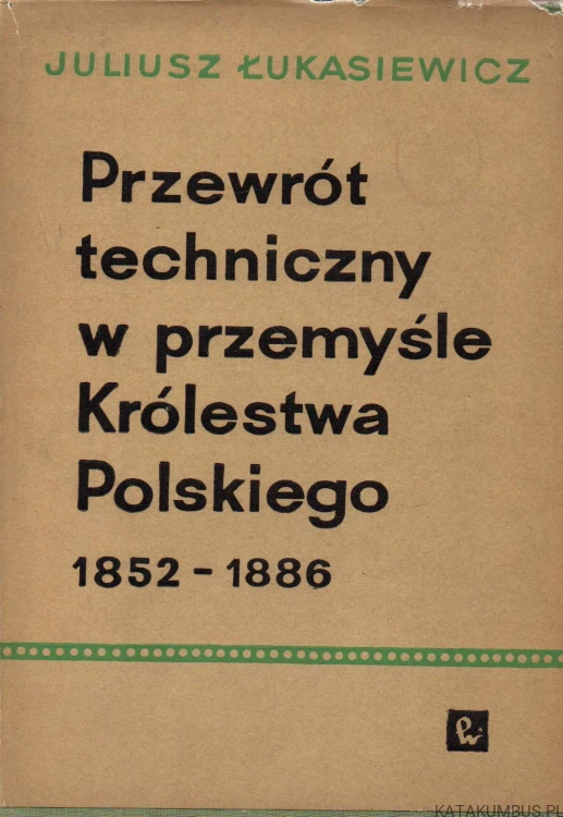 Przewrót techniczny w przemyśle Królestwa Polskiego 1852-1886. JULIUSZ ŁUKASIEWICZ