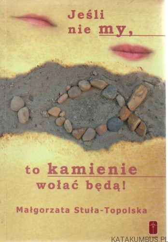 Jeśli nie my, to kamienie wołać będą! MAŁGORZATA STUŁA-TOPOLSKA