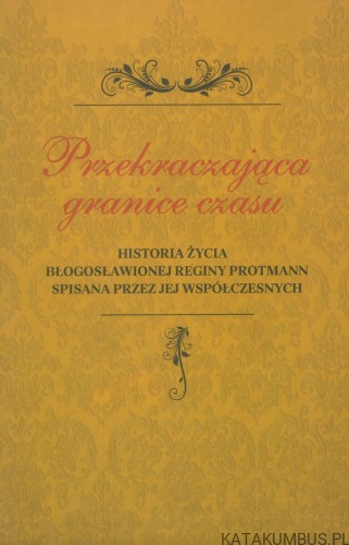 Przekraczająca granice czasu. Historia życia Błogosławionej Reginy Protmann spisana przez jej współczesnych. PRACA ZBIOROWA