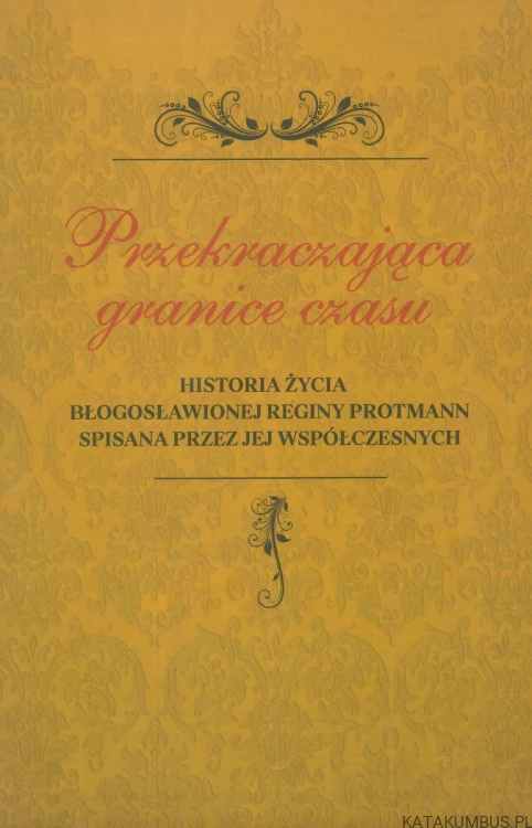 Przekraczająca granice czasu. Historia życia Błogosławionej Reginy Protmann spisana przez jej współczesnych. PRACA ZBIOROWA
