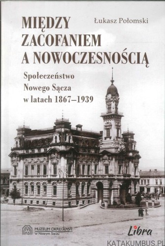 Między zacofaniem a nowoczesnością. Społeczeństwo Nowego Sącza w latach 1867–1939. ŁUKASZ POŁOMSKI