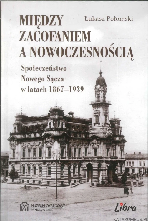 Między zacofaniem a nowoczesnością. Społeczeństwo Nowego Sącza w latach 1867–1939. ŁUKASZ POŁOMSKI