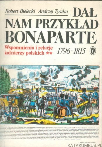 Dał nam przykład Bonaparte. Wspomnienia i relacje żołnierzy polskich 1796-1815. ROBERT BIELECKI, ANDRZEJ TYSZKA