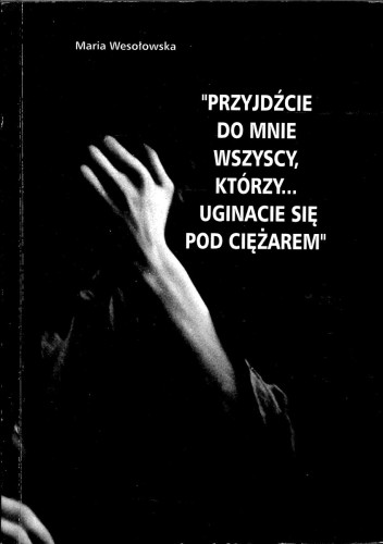 Przyjdźcie do mnie wszyscy, którzy... uginacie się pod ciężarem. MARIA WESOŁOWSKA