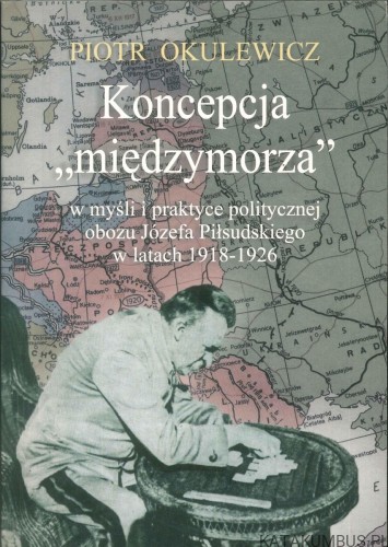 Koncepcja międzymorza w myśli i praktyce politycznej obozu Józefa Piłsudskiego w latach 1918-1926. PIOTR OKULEWICZ