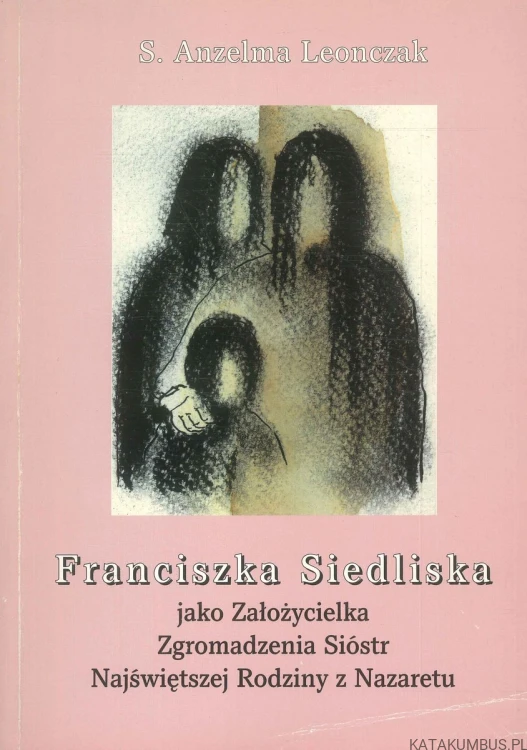 Franciszka Siedliska jako Założycielka Zgromadzenia Sióstr Najświętszej Rodziny z Nazaretu. ANZELMA LEONCZAK