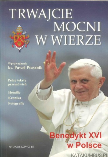 Trwajcie mocni w wierze. Benedykt XVI w Polsce. RED. PAWEŁ PTASZNIK