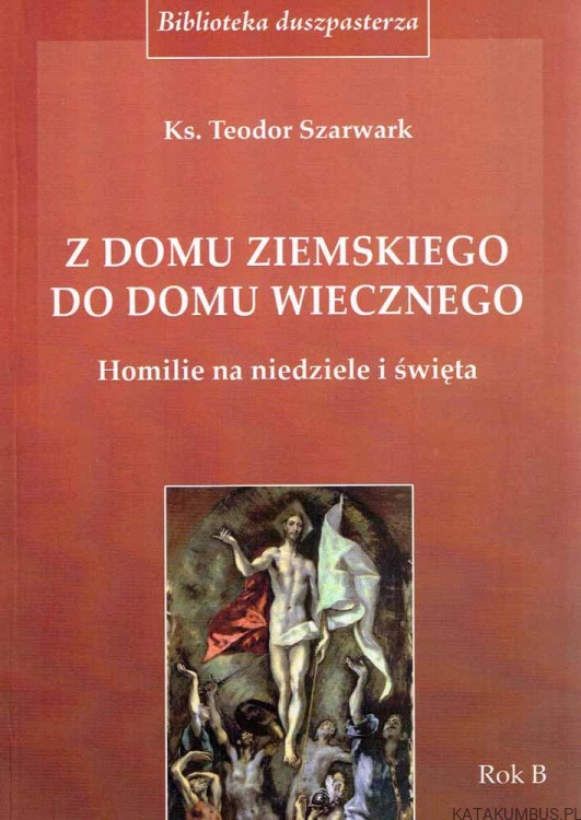 Z domu ziemskiego do domu wiecznego. Homilie na niedzielę i święta Rok B. Ks. TEODOR SZARWARK